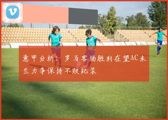 意甲分析：罗马客场胜利在望AC米兰力争保持不败纪录