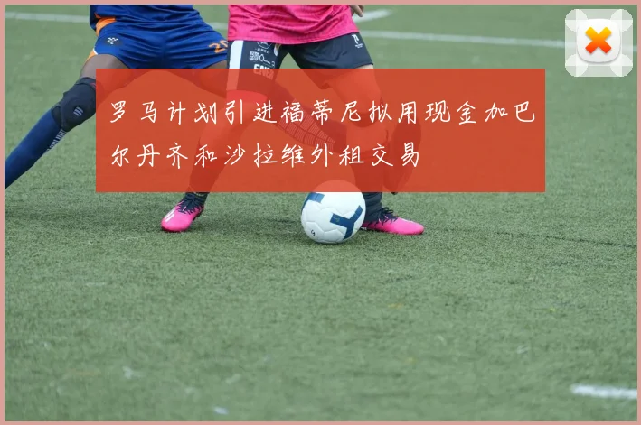 罗马计划引进福蒂尼拟用现金加巴尔丹齐和沙拉维外租交易