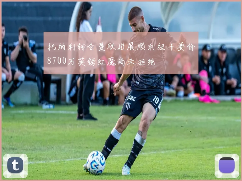 托纳利转会曼联进展顺利纽卡要价8700万英镑红魔尚未拒绝