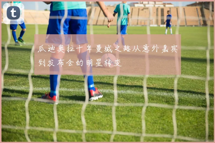瓜迪奥拉十年曼城之路从意外嘉宾到发布会的明星转变