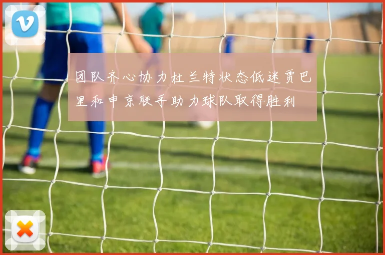 团队齐心协力杜兰特状态低迷贾巴里和申京联手助力球队取得胜利