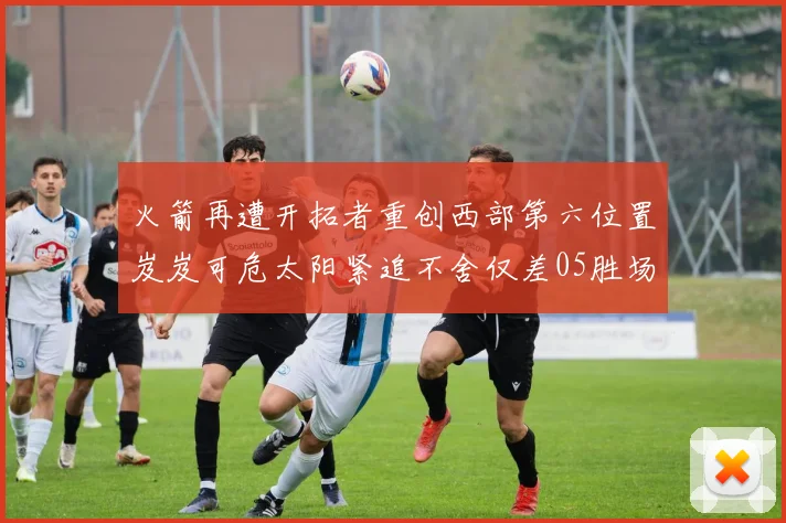 火箭再遭开拓者重创西部第六位置岌岌可危太阳紧追不舍仅差05胜场