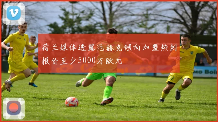 荷兰媒体透露范赫克倾向加盟热刺报价至少5000万欧元