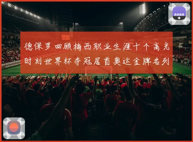 德保罗回顾梅西职业生涯十个高光时刻世界杯夺冠居首奥运金牌名列第四