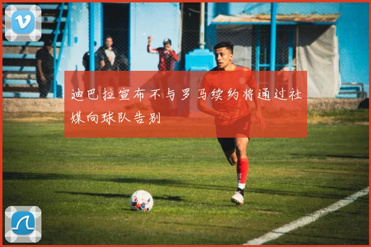 迪巴拉宣布不与罗马续约将通过社媒向球队告别