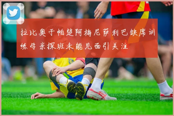 拉比奥于帕楚阿梅尼萨利巴缺席训练母亲探班未能见面引关注