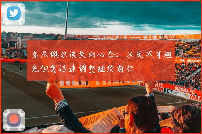 克尼佩尔谈失利心态：沮丧不可避免但需迅速调整继续前行