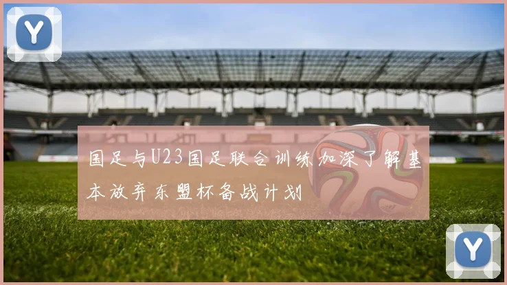 国足与U23国足联合训练加深了解基本放弃东盟杯备战计划