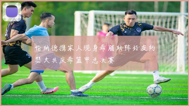 伦纳德携家人现身希腊助阵好友约瑟夫共庆希篮甲总决赛