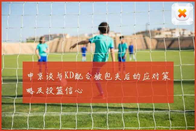 申京谈与KD配合被包夹后的应对策略及投篮信心