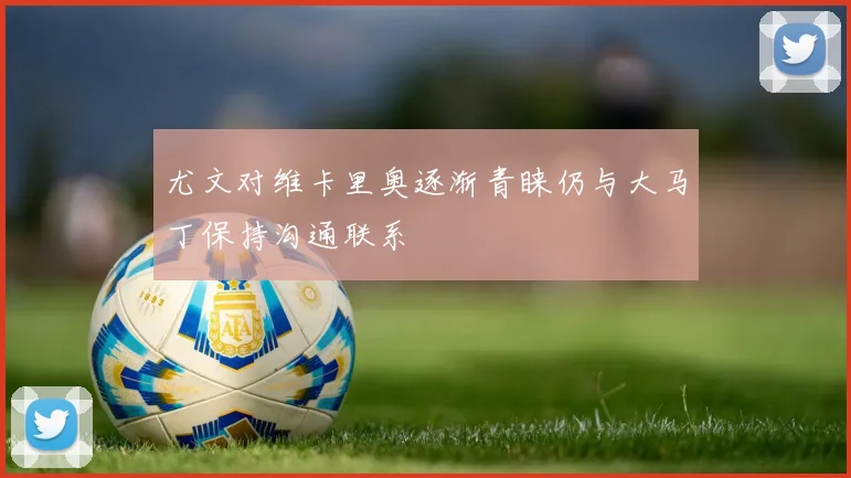 尤文对维卡里奥逐渐青睐仍与大马丁保持沟通联系