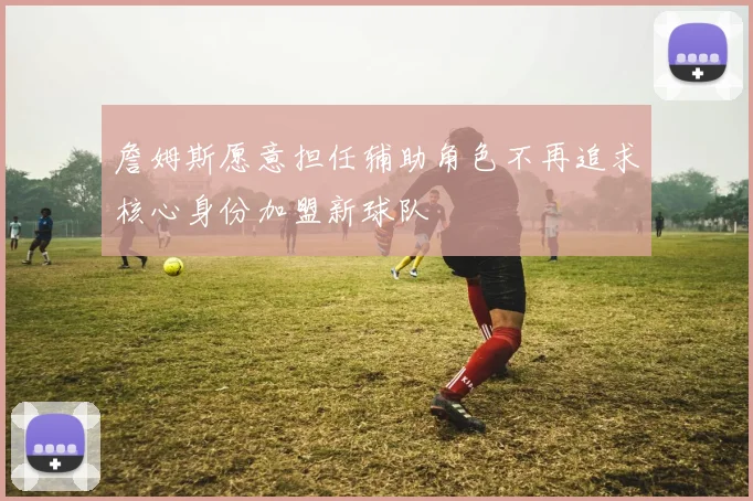 詹姆斯愿意担任辅助角色不再追求核心身份加盟新球队