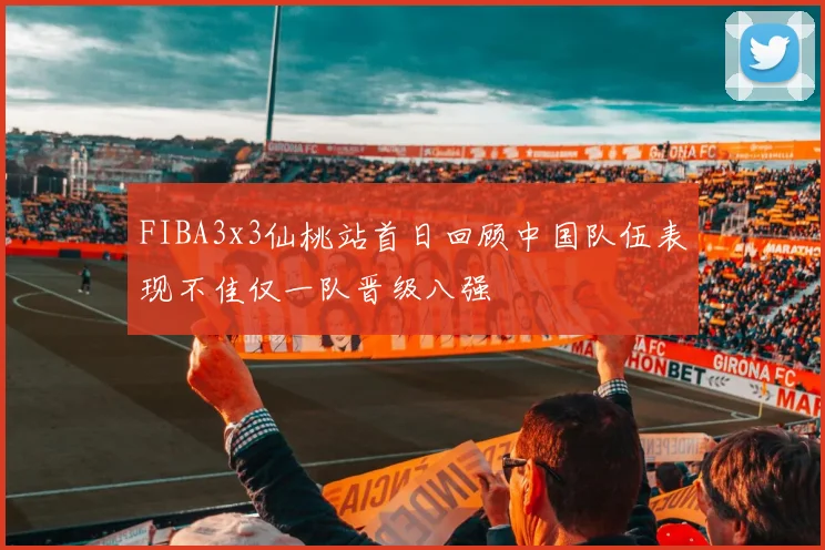 FIBA3x3仙桃站首日回顾中国队伍表现不佳仅一队晋级八强