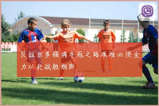 贝拉尔多强调夺冠之路艰难必须全力以赴战胜朗斯