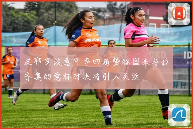 皮耶罗谈意甲争四局势称国米与拉齐奥的意杯对决将引人关注