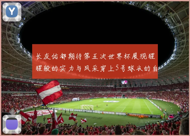 长友佑都期待第五次世界杯展现猩猩般的实力与风采穿上5号球衣的自豪感