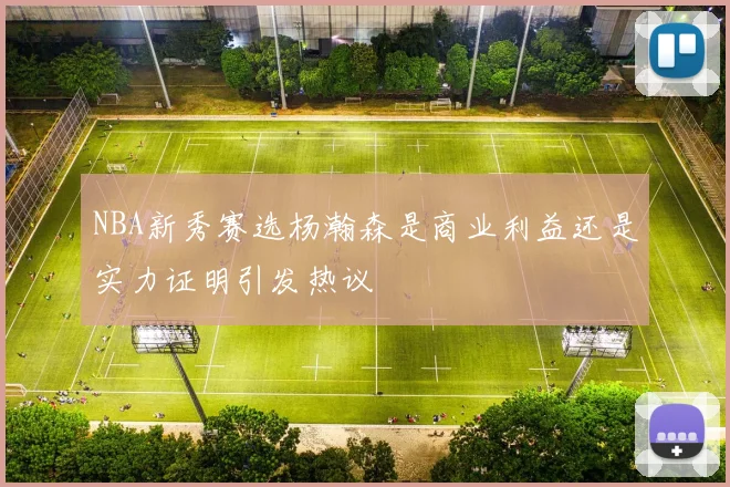 NBA新秀赛选杨瀚森是商业利益还是实力证明引发热议