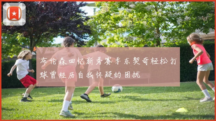 布伦森回忆新秀赛季东契奇轻松打球曾经历自我怀疑的困扰
