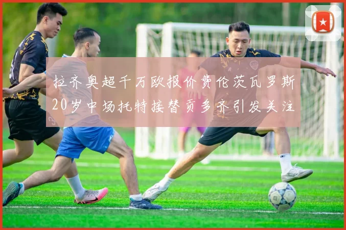拉齐奥超千万欧报价费伦茨瓦罗斯20岁中场托特接替贡多齐引发关注