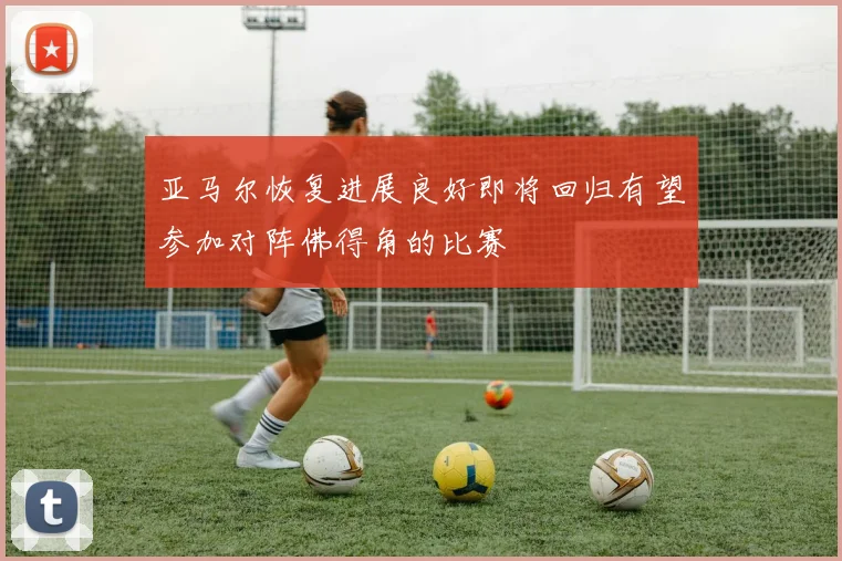 亚马尔恢复进展良好即将回归有望参加对阵佛得角的比赛