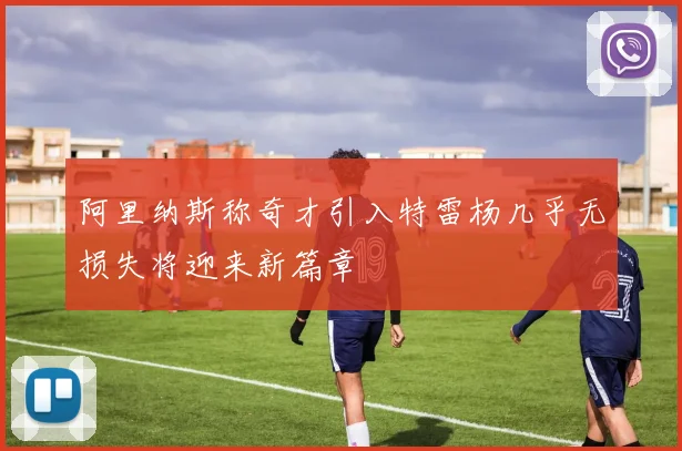 阿里纳斯称奇才引入特雷杨几乎无损失将迎来新篇章