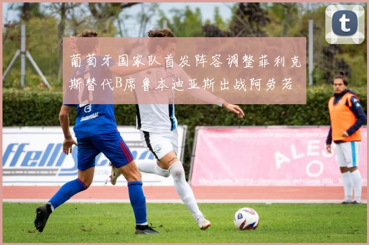 葡萄牙国家队首发阵容调整菲利克斯替代B席鲁本迪亚斯出战阿劳若